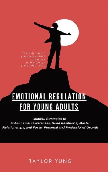 Emotional Regulation: Mindful Strategies To Enhance Self-Awareness, Build Resilience, Master Relationships, And Foster Personal And Professional Growth