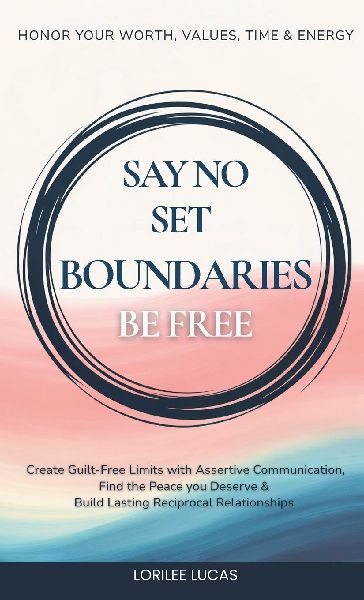 Say No, Set Boundaries, Be Free: Create Guilt-Free Limits with Assertive Communication, Find the Peace you Deserve & Build Reciprocal Relationships That Honor Your Worth, Values, Time & Energy