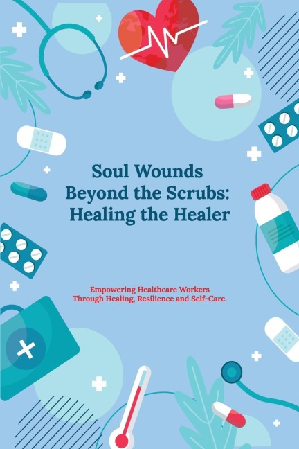 Soul Wounds Beyond the Scrubs: : Healing the Healer: Empowering Healthcare Workers Through Healing, Resilience and Self-Care