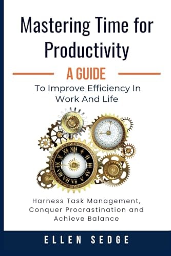 Mastering Time for Productivity a Guide to Improve Efficiency in Work and Life Harness Task Management, Conquer Procrastination and Achieve Balance