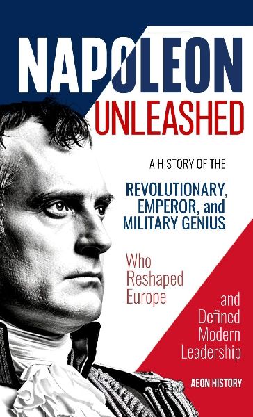 Napoleon Unleashed: A History of the Revolutionary, Emperor, and Military Genius who Reshaped Europe and Defined Modern Leadership