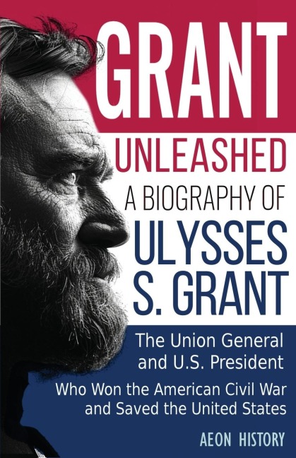 Grant Unleashed: A Biography of Ulysses S. Grant-The Union General and U.S. President Who Won the American Civil War and Saved the United States