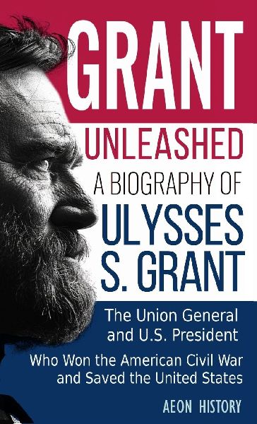 Grant Unleashed: A Biography of Ulysses S. Grant-The Union General and U.S. President Who Won the American Civil War and Saved the United States