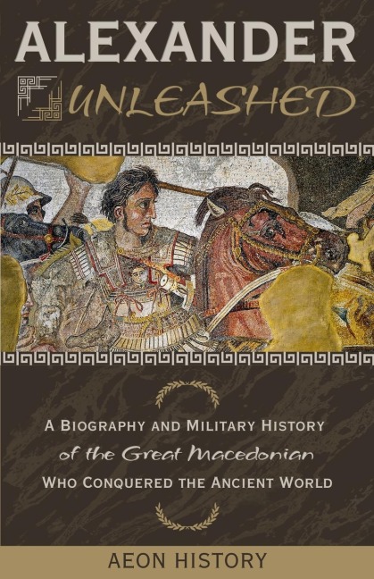 Alexander Unleashed: A Biography and Military History of the Great Macedonian Who Conquered the Ancient World