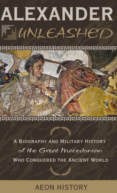 Alexander Unleashed: A Biography and Military History of the Great Macedonian Who Conquered the Ancient World