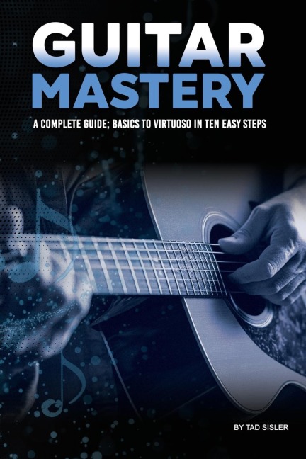 GUITAR MASTERY: A Complete Guide:  Basics to Virtuoso in Ten Easy Steps