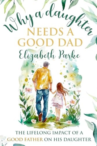 Why a Daughter Needs a Good Dad The Lifelong Impact of a Good Father on His Daughter