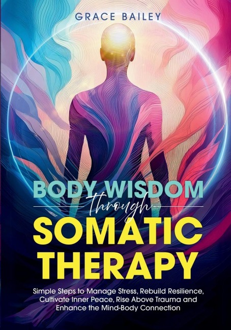 Body Wisdom Through Somatic Therapy: Simple Steps to Manage Stress, Rebuild Resilience, Cultivate Inner Peace, Rise Above Trauma, and Enhance the Mind-Body Connection