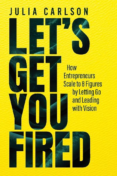 Lets Get You Fired: How Entrepreneurs Scale to 8 Figures by Letting Go and Leading with Vision