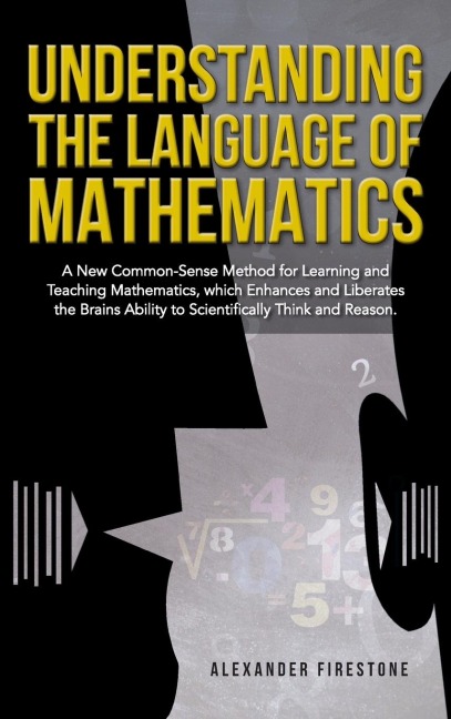 Understanding the Language of Mathematics: A New Common-Sense Method for Learning and Teaching Mathematics, which Enhances and Liberates the Brains Ability to Scientifically Think and Reason