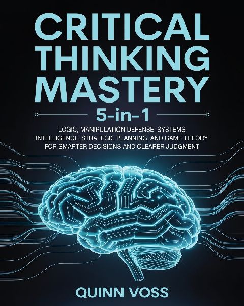 Critical Thinking Mastery 5-in-1: Logic, Manipulation Defense, Systems Intelligence, Strategic Planning, and Game Theory for Smarter Decisions and Clearer Judgment