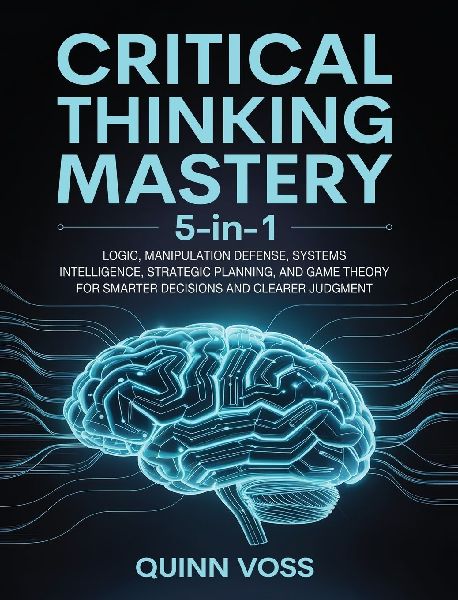 Critical Thinking Mastery 5-in-1: Logic, Manipulation Defense, Systems Intelligence, Strategic Planning, and Game Theory for Smarter Decisions and Clearer Judgment