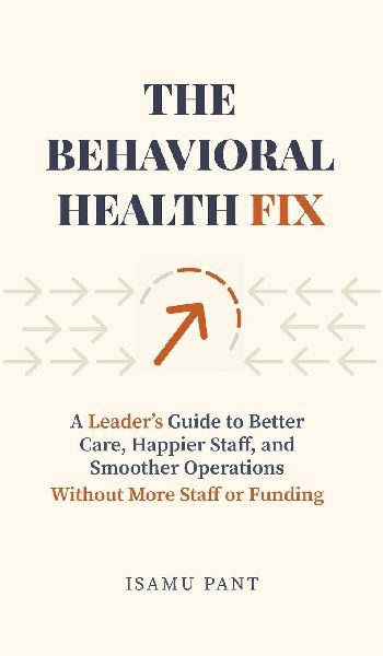 The Behavioral Health Fix: A Leaders Guide to Better Care, Happier Staff, and Smoother Operations - Without More Staff or Funding