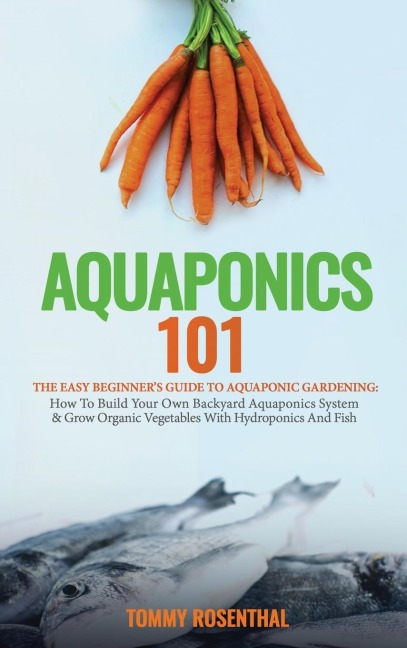 Aquaponics 101: The Easy Beginners Guide to Aquaponic Gardening:  How To Build Your Own Backyard Aquaponics System and Grow Organic Vegetables With Hydroponics And Fish