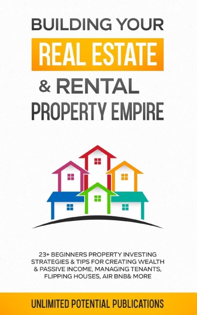 Building Your Real Estate & Rental Property Empire: 23+ Beginners Property Investing Strategies & Tips For Creating Wealth & Passive Income, Managing Tenants, Flipping Houses, Air BnB & More