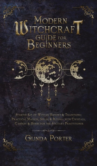 Modern Witchcraft Guide for Beginners: Starter Kit of Wiccan History &amp; Traditions; Practical Magick, Spells &amp; Rituals with Crystals, Candles, &amp; Herbs for the Solitary Practitioner