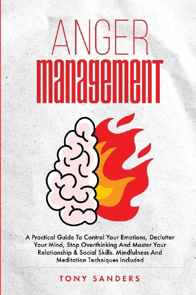 Anger Management: A Practical Guide To Control Your Emotions, Declutter Your Mind, Stop Overthinking And Master Your Relationship & Social Skills. Mindfulness And Meditation Techniques Included