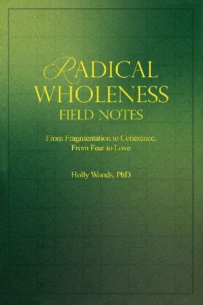RADICAL WHOLENESS FIELD NOTES: From Fragmentation to Coherence, From Fear to Love