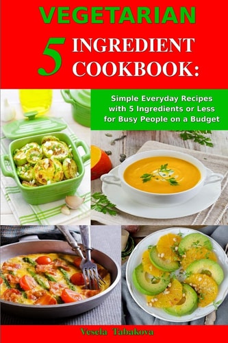 Vegetarian 5 Ingredient Cookbook: Simple Everyday Recipes with 5 Ingredients Or Less for Busy People on a Budget Fuss-Free Breakfast, Lunch and Dinner Recipes You Can Make in Minutes!