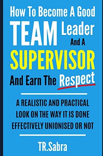 How to Become a Good Team Leader and a Supervisor and Earn the Respect A Realistic and Practical Look at the Way It Is Done Effectively; Unionised Or Not.