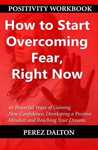 How to Start Overcoming Fear, Right Now 44 Powerful Ways of Gaining New Confidence, Developing a Positive Mindset and Reaching Your Dreams