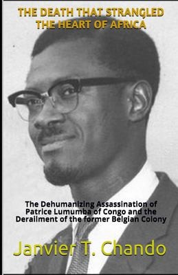 The Death That Strangled the Heart of Africa The Dehumanizing Assassination of Patrice Lumumba of Congo and the Derailment of the Former Belgian Colony