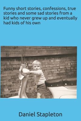 Funny Short Stories, Confessions, True Stories and Some Sad Stories from a Kid Who Never Grew Up and Eventually Had Kids of His Own