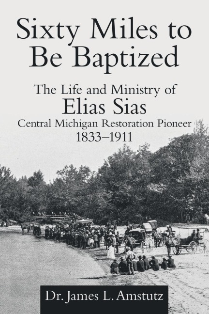Sixty Miles to Be Baptized: The Life and Ministry of Elias Sias Central Michigan Restoration Pioneer 1833-1911