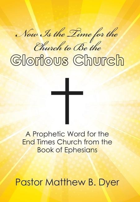 Now Is the Time for the Church to Be the Glorious Church: A Prophetic Word for the End Times Church from the Book of Ephesians