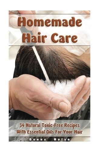 Homemade Hair Care 34 Natural Toxic-Free Recipes With Essential Oils For You Hair: (Natural Hair Care, Shampoos, Masks, Hair Styling Products)