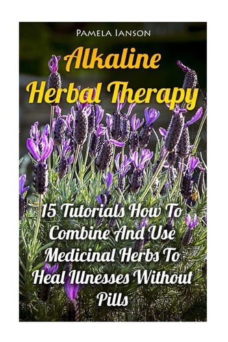 Alkaline Herbal Therapy 15 Tutorials How To Combine And Use Medicinal Herbs To Heal Illnesses Without Pills
