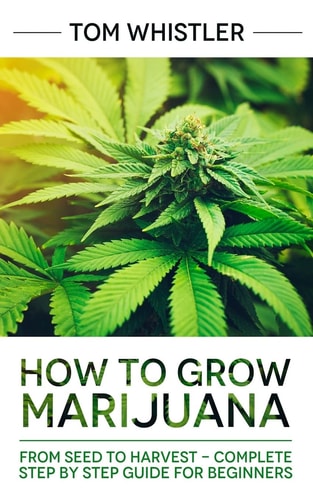 Marijuana How to Grow Marijuana: From Seed to Harvest - Complete Step by Step Guide for Beginners