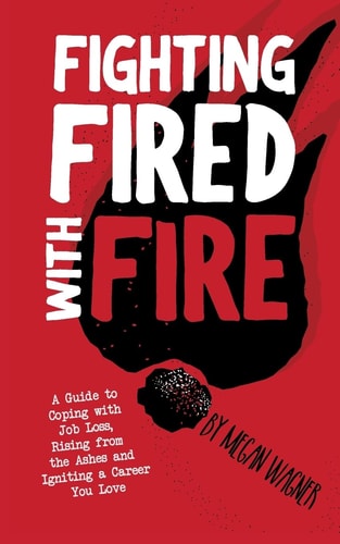 Fighting FIRED With Fire A Guide to Coping with Job Loss, Rising from the Ashes and Igniting a Career You Love