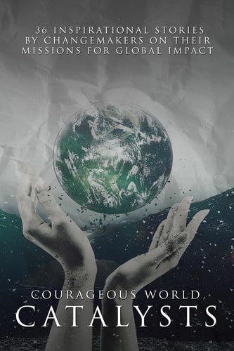 Courageous World Catalysts 36 Inspirational Stories by Changemakers on Their Missions for Global Impact