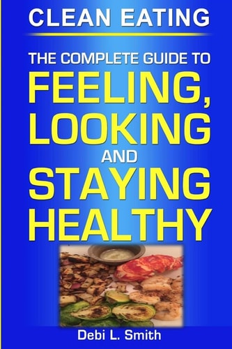 Clean Eating The Complete Guide to Feeling, Looking and Staying Healthy