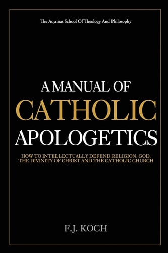 A Manual Of Catholic Apologetics How To Intellectually Defend Religion, God, The Divinity Of Christ And The Catholic Church