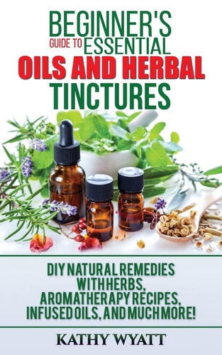 Beginner's Guide to Essential Oils and Herbal Tinctures DIY Natural Remedies with Herbs, Aromatherapy Recipes, Infused Oils, and Much More!
