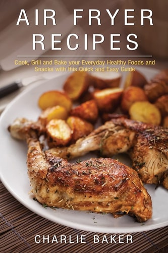 Air Fryer Recipes Cook, Grill and Bake Your Everyday Healthy Foods and Snacks with This Quick and Easy Guide