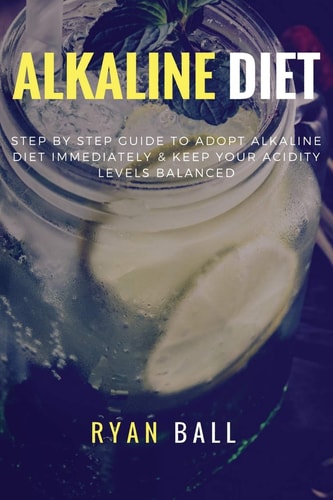Alkaline Diet: Step by Step Guide to Adopt Alkaline Diet Immediately and Keep Your Acidity Levels Balanced A Complete List of Alkaline Foods