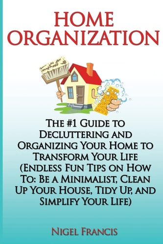 Home Organization The #1 Guide to Decluttering and Organizing Your Home to Transform Your Life: (Endless Fun Tips On How To: Be a Minimalist, Clean Up Your House, Tidy Up, and Simplify Your Life)
