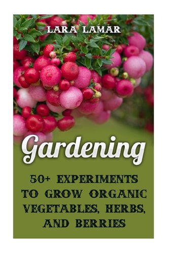 Gardening 50+ Experiments to Grow Organic Vegetables, Herbs, And Berries
