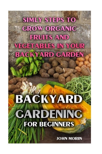 Backyard Gardening For Beginners Simly Steps To Grow Organic Fruits And Vegetables In Your Backyard Garden