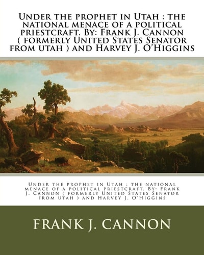 Under the Prophet in Utah The National Menace of a Political Priestcraft. By: Frank J. Cannon ( Formerly United States Senator from Utah ) and Harvey J. O'Higgins