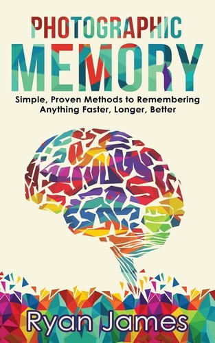 Photographic Memory Simple, Proven Methods to Remembering Anything Faster, Longer, Better