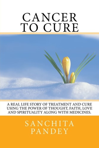 Cancer to Cure A Real Life Story of Treatment and Cure Using the Power of Thought, Faith, Love and Spirituality Along with Medicines.