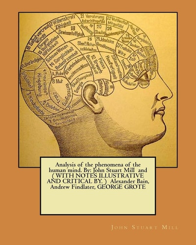 Analysis of the Phenomena of the Human Mind. By John Stuart Mill and ( WITH NOTES ILLUSTRATIVE AND CRITICAL BY. ) Alexander Bain, Andrew Findlater, GEORGE GROTE