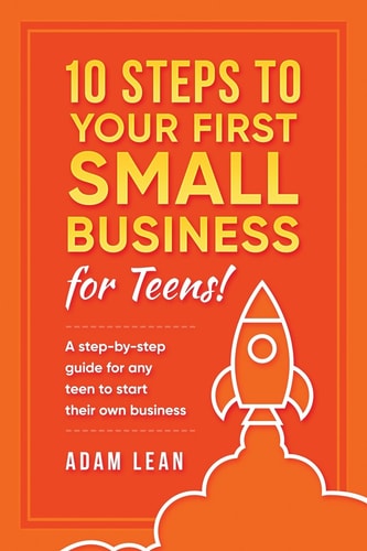 10 Steps to Your First Small Business (For Teens) A Step-by-step Guide for Any Teen to Start Their Own Business