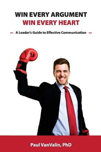 Win Every Argument, Win Every Heart A Leader's Guide to Effective Communication