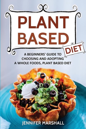 Plant Based Diet A Beginners Guide to Choosing and Adopting a Whole Foods, Plant Based Diet