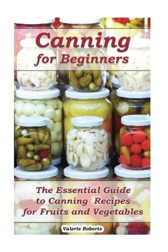Canning for Beginners The Essential Guide to Canning Recipes for Fruits and Vegetables: (Home Canning, Canning Vegetables, Canning Fruits)